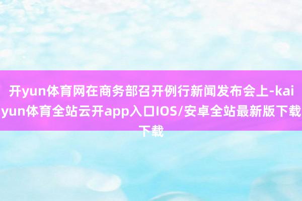 开yun体育网在商务部召开例行新闻发布会上-kaiyun体育全站云开app入口IOS/安卓全站最新版下载