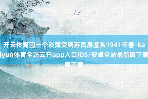 开云体育因一个淡薄受到苏高层鉴赏1941年春-kaiyun体育全站云开app入口IOS/安卓全站最新版下载