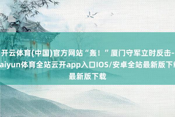 开云体育(中国)官方网站“轰！”厦门守军立时反击-kaiyun体育全站云开app入口IOS/安卓全站最新版下载