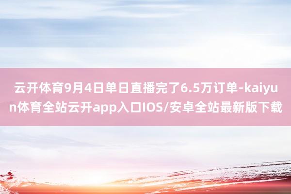 云开体育9月4日单日直播完了6.5万订单-kaiyun体育全站云开app入口IOS/安卓全站最新版下载