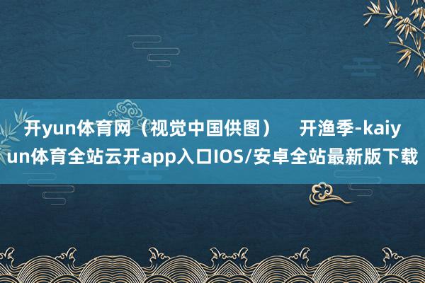 开yun体育网（视觉中国供图）    开渔季-kaiyun体育全站云开app入口IOS/安卓全站最新版下载