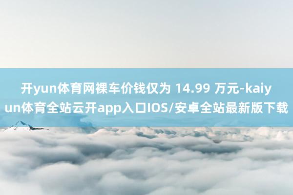开yun体育网裸车价钱仅为 14.99 万元-kaiyun体育全站云开app入口IOS/安卓全站最新版下载