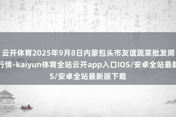 云开体育2025年9月8日内蒙包头市友谊蔬菜批发阛阓价钱行情-kaiyun体育全站云开app入口IOS/安卓全站最新版下载