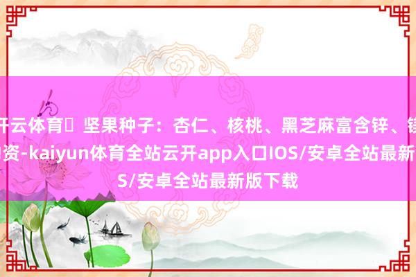 开云体育✅坚果种子:杏仁、核桃、黑芝麻富含锌、镁等矿物资-kaiyun体育全站云开app入口IOS/安卓全站最新版下载