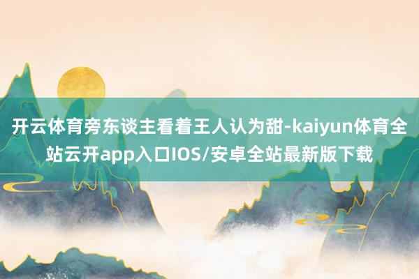 开云体育旁东谈主看着王人认为甜-kaiyun体育全站云开app入口IOS/安卓全站最新版下载