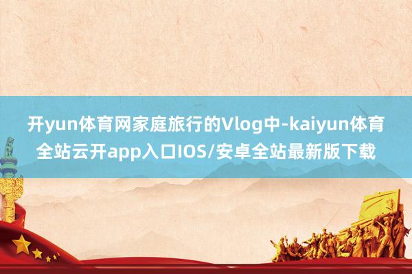 开yun体育网家庭旅行的Vlog中-kaiyun体育全站云开app入口IOS/安卓全站最新版下载