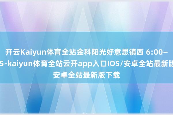 开云Kaiyun体育全站金科阳光好意思镇西 6:00—22:25-kaiyun体育全站云开app入口IOS/安卓全站最新版下载