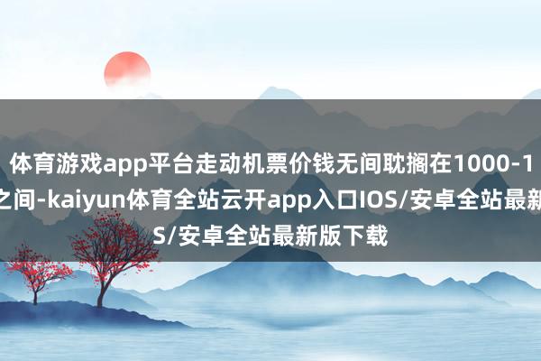 体育游戏app平台走动机票价钱无间耽搁在1000-1500元之间-kaiyun体育全站云开app入口IOS/安卓全站最新版下载