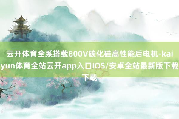 云开体育全系搭载800V碳化硅高性能后电机-kaiyun体育全站云开app入口IOS/安卓全站最新版下载
