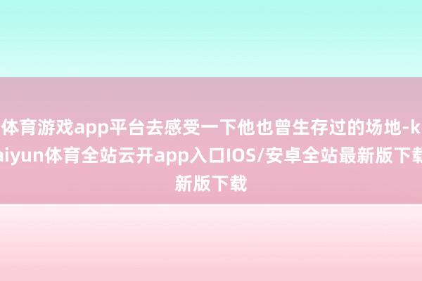 体育游戏app平台去感受一下他也曾生存过的场地-kaiyun体育全站云开app入口IOS/安卓全站最新版下载