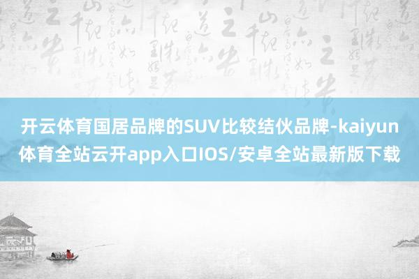 开云体育国居品牌的SUV比较结伙品牌-kaiyun体育全站云开app入口IOS/安卓全站最新版下载