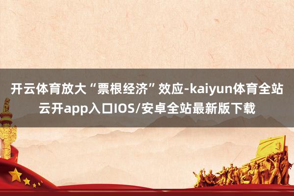 开云体育放大“票根经济”效应-kaiyun体育全站云开app入口IOS/安卓全站最新版下载