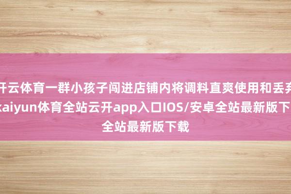 开云体育一群小孩子闯进店铺内将调料直爽使用和丢弃-kaiyun体育全站云开app入口IOS/安卓全站最新版下载