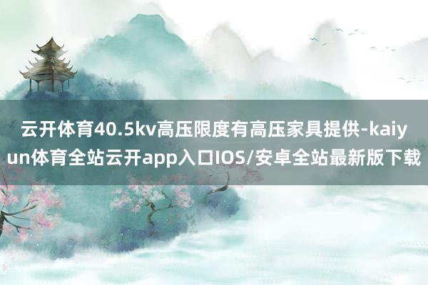 云开体育40.5kv高压限度有高压家具提供-kaiyun体育全站云开app入口IOS/安卓全站最新版下载