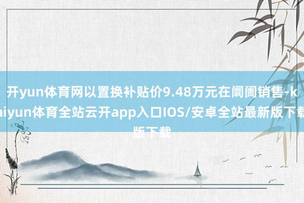 开yun体育网以置换补贴价9.48万元在阛阓销售-kaiyun体育全站云开app入口IOS/安卓全站最新版下载