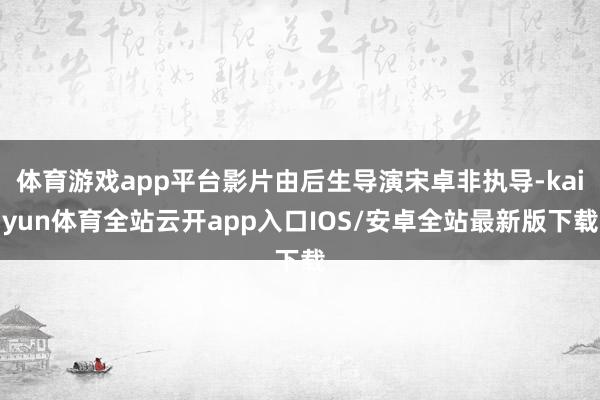 体育游戏app平台影片由后生导演宋卓非执导-kaiyun体育全站云开app入口IOS/安卓全站最新版下载