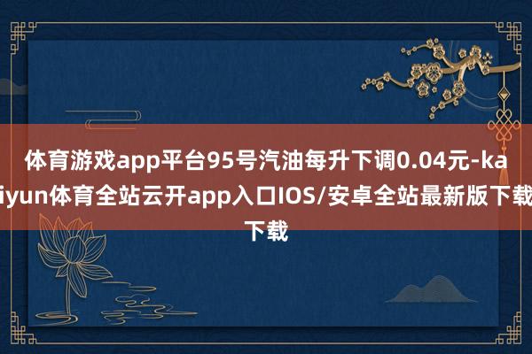 体育游戏app平台95号汽油每升下调0.04元-kaiyun体育全站云开app入口IOS/安卓全站最新版下载