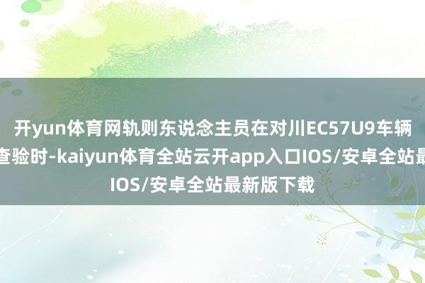 开yun体育网轨则东说念主员在对川EC57U9车辆进行轨则查验时-kaiyun体育全站云开app入口IOS/安卓全站最新版下载