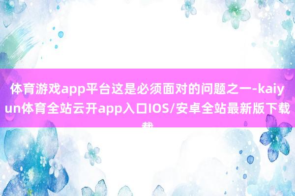 体育游戏app平台这是必须面对的问题之一-kaiyun体育全站云开app入口IOS/安卓全站最新版下载
