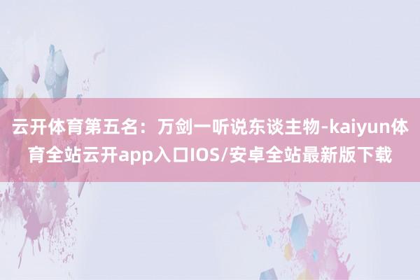 云开体育第五名:万剑一听说东谈主物-kaiyun体育全站云开app入口IOS/安卓全站最新版下载