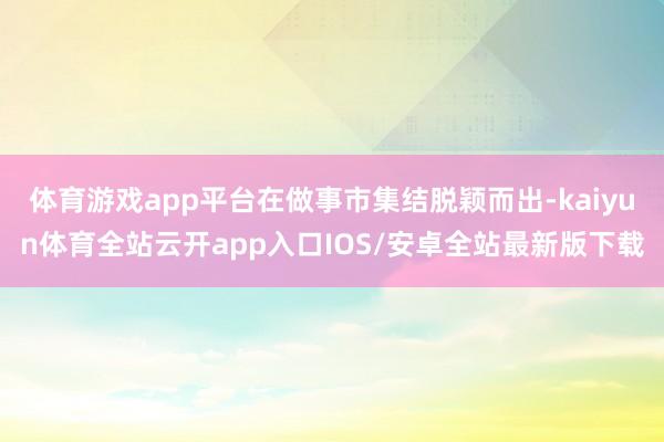 体育游戏app平台在做事市集结脱颖而出-kaiyun体育全站云开app入口IOS/安卓全站最新版下载