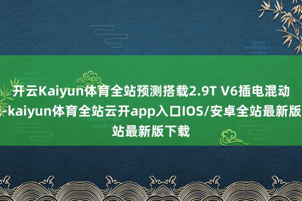 开云Kaiyun体育全站预测搭载2.9T V6插电混动系统-kaiyun体育全站云开app入口IOS/安卓全站最新版下载