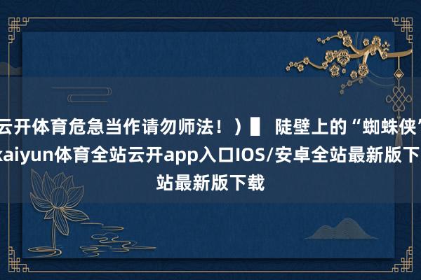云开体育危急当作请勿师法!)▌ 陡壁上的“蜘蛛侠”-kaiyun体育全站云开app入口IOS/安卓全站最新版下载