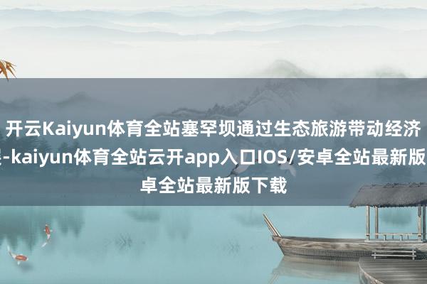 开云Kaiyun体育全站塞罕坝通过生态旅游带动经济发展-kaiyun体育全站云开app入口IOS/安卓全站最新版下载