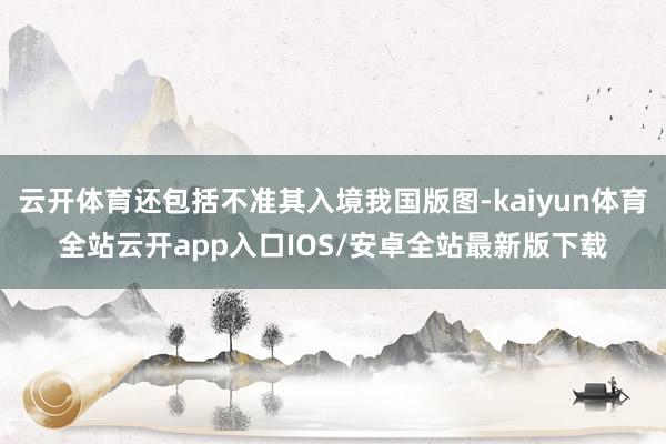 云开体育还包括不准其入境我国版图-kaiyun体育全站云开app入口IOS/安卓全站最新版下载
