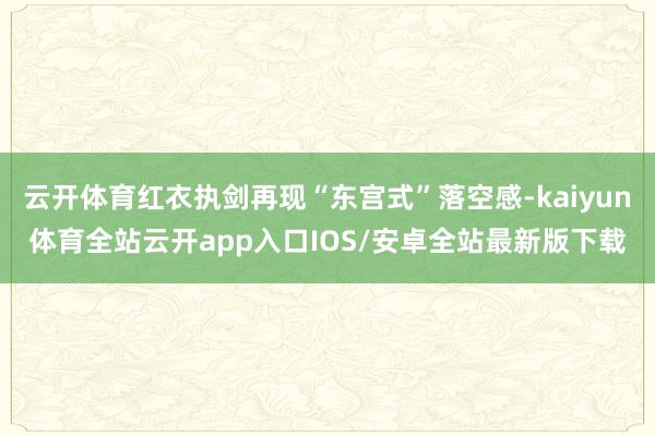 云开体育红衣执剑再现“东宫式”落空感-kaiyun体育全站云开app入口IOS/安卓全站最新版下载