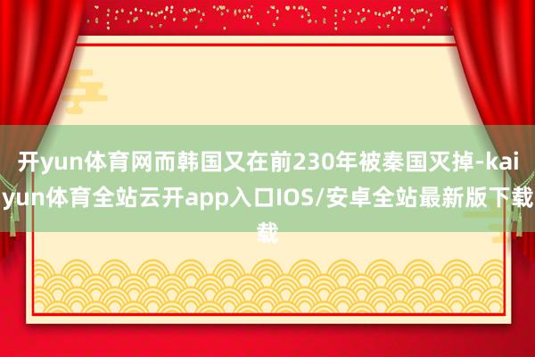 开yun体育网而韩国又在前230年被秦国灭掉-kaiyun体育全站云开app入口IOS/安卓全站最新版下载