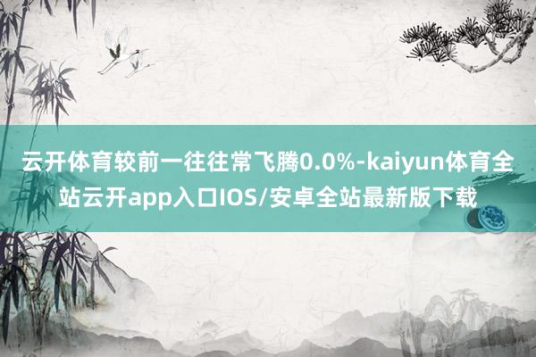 云开体育较前一往往常飞腾0.0%-kaiyun体育全站云开app入口IOS/安卓全站最新版下载