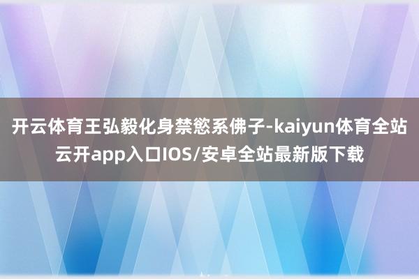 开云体育王弘毅化身禁慾系佛子-kaiyun体育全站云开app入口IOS/安卓全站最新版下载