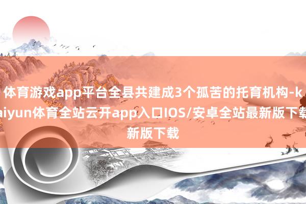 体育游戏app平台全县共建成3个孤苦的托育机构-kaiyun体育全站云开app入口IOS/安卓全站最新版下载