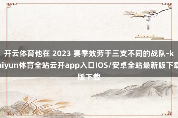 开云体育他在 2023 赛季效劳于三支不同的战队-kaiyun体育全站云开app入口IOS/安卓全站最新版下载