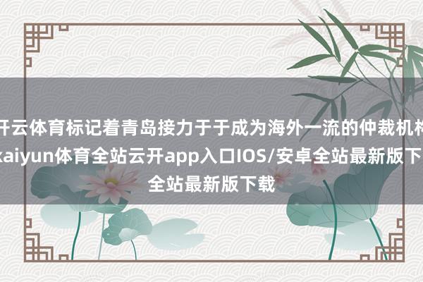 开云体育标记着青岛接力于于成为海外一流的仲裁机构-kaiyun体育全站云开app入口IOS/安卓全站最新版下载