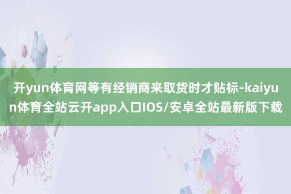 开yun体育网等有经销商来取货时才贴标-kaiyun体育全站云开app入口IOS/安卓全站最新版下载