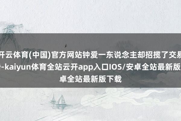 开云体育(中国)官方网站钟爱一东说念主却招揽了交易联婚-kaiyun体育全站云开app入口IOS/安卓全站最新版下载