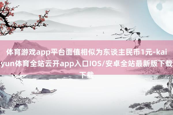 体育游戏app平台面值相似为东谈主民币1元-kaiyun体育全站云开app入口IOS/安卓全站最新版下载