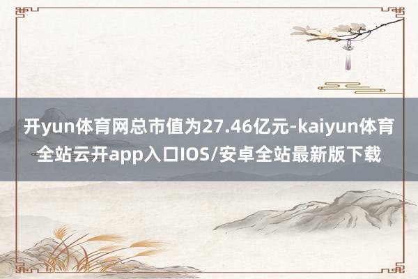 开yun体育网总市值为27.46亿元-kaiyun体育全站云开app入口IOS/安卓全站最新版下载