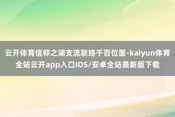 云开体育信仰之湖支流联络千百位面-kaiyun体育全站云开app入口IOS/安卓全站最新版下载