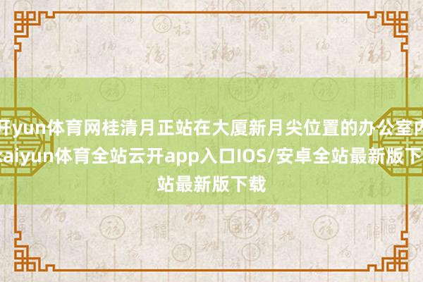 开yun体育网桂清月正站在大厦新月尖位置的办公室内-kaiyun体育全站云开app入口IOS/安卓全站最新版下载