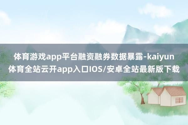 体育游戏app平台　　融资融券数据暴露-kaiyun体育全站云开app入口IOS/安卓全站最新版下载
