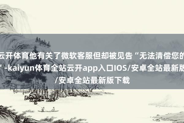 云开体育他有关了微软客服但却被见告“无法清偿您的账号”-kaiyun体育全站云开app入口IOS/安卓全站最新版下载