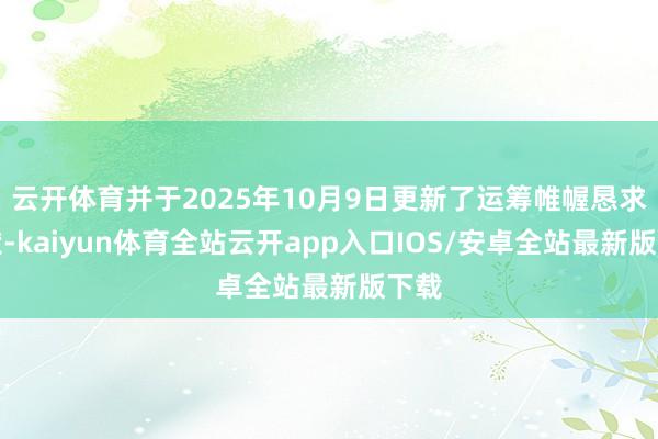 云开体育并于2025年10月9日更新了运筹帷幄恳求文献-kaiyun体育全站云开app入口IOS/安卓全站最新版下载