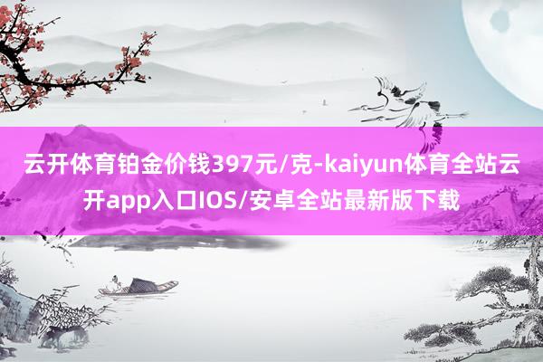 云开体育铂金价钱397元/克-kaiyun体育全站云开app入口IOS/安卓全站最新版下载