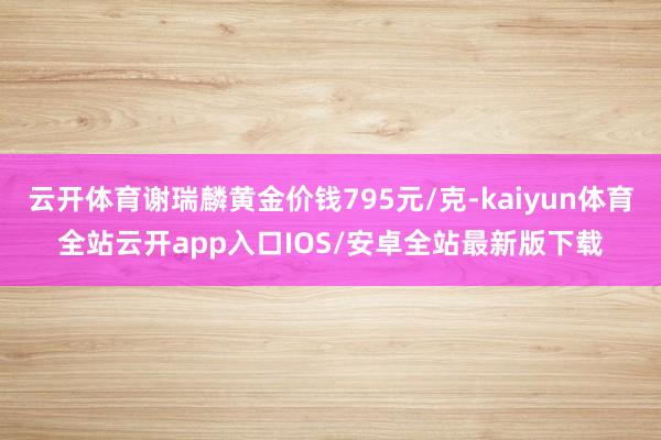 云开体育谢瑞麟黄金价钱795元/克-kaiyun体育全站云开app入口IOS/安卓全站最新版下载