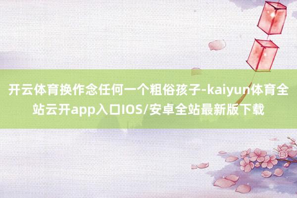 开云体育换作念任何一个粗俗孩子-kaiyun体育全站云开app入口IOS/安卓全站最新版下载