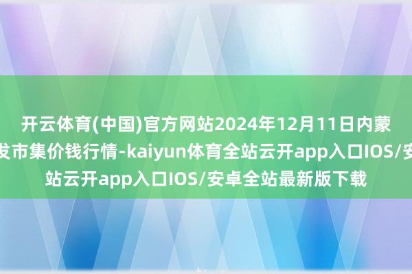 开云体育(中国)官方网站2024年12月11日内蒙古保全庄农居品批发市集价钱行情-kaiyun体育全站云开app入口IOS/安卓全站最新版下载