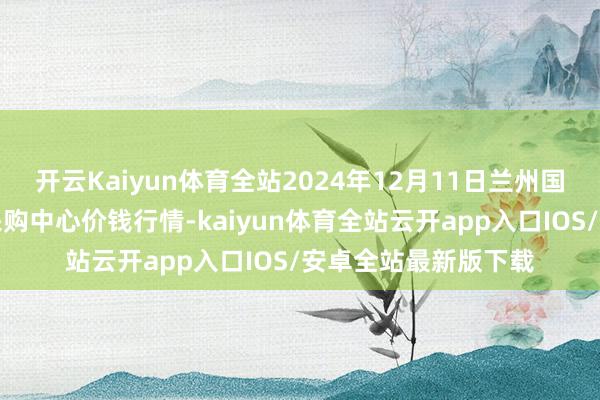 开云Kaiyun体育全站2024年12月11日兰州国外高原夏菜副食物采购中心价钱行情-kaiyun体育全站云开app入口IOS/安卓全站最新版下载
